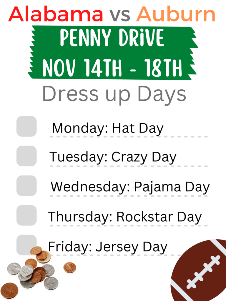 Penny drive flyer . Alabama vs Auburn. Penny Drive. November 14th to 18th. Dress up days. Monday hat day. Tuesday crazy day. Wednesday Pajama day. Thursday Rockstar Day. Friday Jersey Day